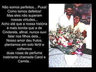 Não somos perfeitos... Puxa! Como temos defeitos! Mas eles não superam nossas virtudes... Acho até que a nossa história é mais bonita que a de Cinderela, afinal, nunca ouvi falar nos filhos dela...Nosso amor deu frutos, plantamos em solo fértil e colhemosduas rosas de perfume inebriante chamada Carol e Camila..