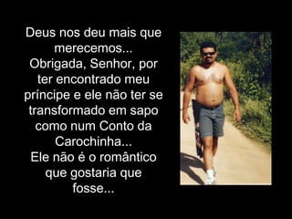 Deus nos deu mais que merecemos...Obrigada, Senhor, por ter encontrado meu príncipe e ele não ter se transformado em sapo como num Conto da Carochinha...Ele não é o romântico que gostaria que fosse... 