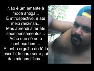 Não é um amante à moda antiga...É introspectivo, e até meio ranzinza... Mas aprendi a ler até seus pensamentos... Acho que só eu o conheço bem...E tenho orgulho de tê-lo escolhido para ser o pai das minhas filhas...