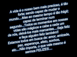 A vida é o nosso bem mais precioso, é tão forte; sendo capaz de mudar omundo....Mas ao mesmo tempo é tão frágil; capaz de terminar numsegundo...Todos os momentos em nossas vidas são mágicos e cabe a cada umde nós, deixá-los mais marcantes....Seja feliz e faça alguém feliz também!!Estamos todos em busca de: amor, amizade, paz, esperança, afeto, sonhos,etc....Não importa, o que vale mesmo é sermos FELIZES....