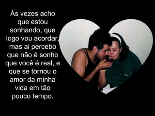 Às vezes acho que estou sonhando, que logo vou acordar, mas ai percebo que não é sonho que você é real, e que se tornou o amor da minha vida em tão pouco tempo.