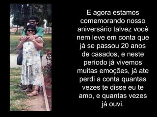 E agora estamos comemorando nosso aniversário talvez você nem leve em conta que já se passou 20 anos de casados, e neste período já vivemos muitas emoções, já ate perdi a conta quantas vezes te disse eu te amo, e quantas vezes já ouvi.