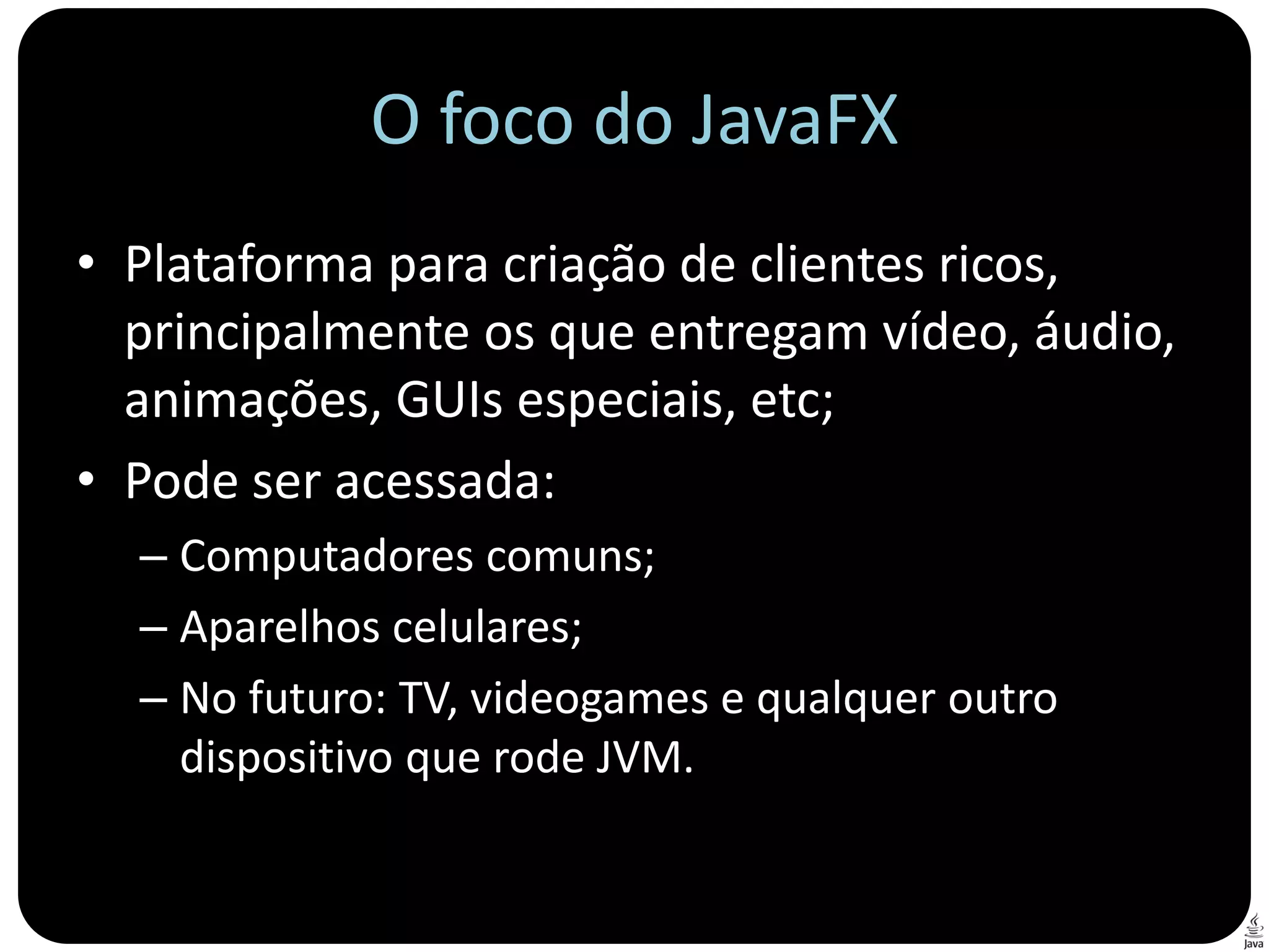 O foco do JavaFX
• Plataforma para criação de clientes ricos,
  principalmente os que entregam vídeo, áudio,
  animações, GUIs especiais, etc;
• Pode ser acessada:
  – Computadores comuns;
  – Aparelhos celulares;
  – No futuro: TV, videogames e qualquer outro
    dispositivo que rode JVM.
 