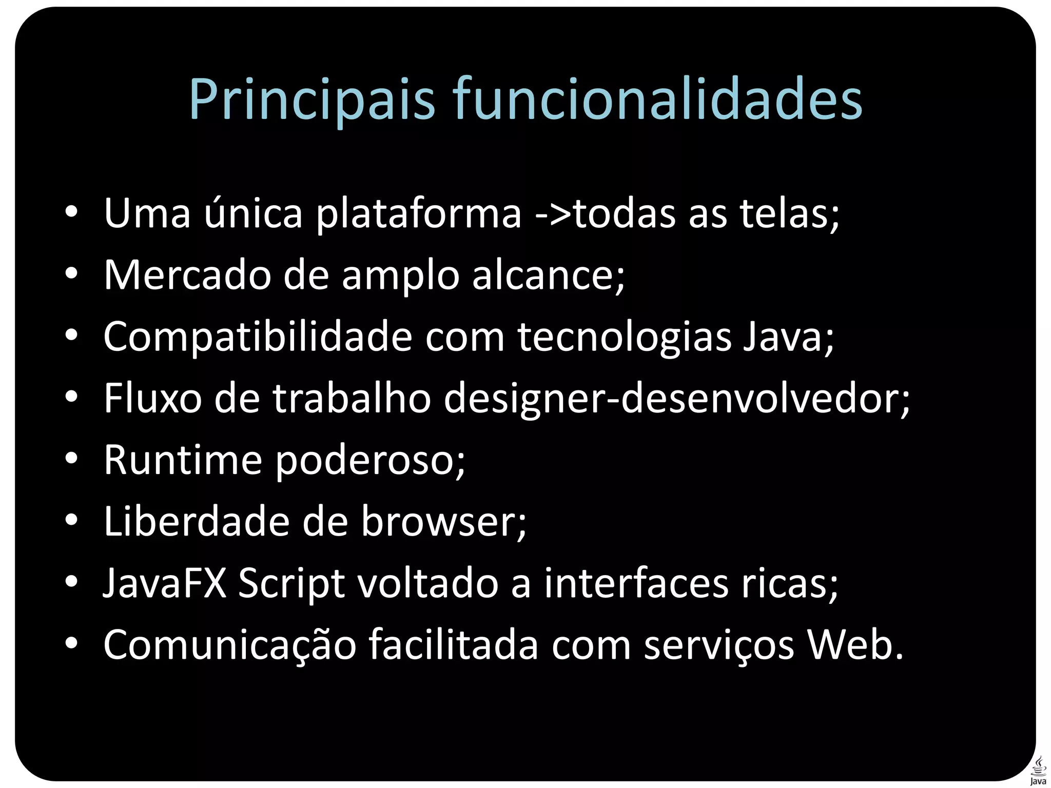 Principais funcionalidades
•   Uma única plataforma ->todas as telas;
•   Mercado de amplo alcance;
•   Compatibilidade com tecnologias Java;
•   Fluxo de trabalho designer-desenvolvedor;
•   Runtime poderoso;
•   Liberdade de browser;
•   JavaFX Script voltado a interfaces ricas;
•   Comunicação facilitada com serviços Web.
 