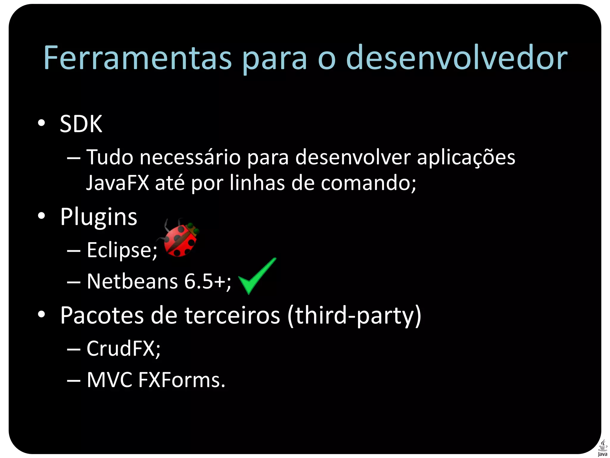 Ferramentas para o desenvolvedor
• SDK
  – Tudo necessário para desenvolver aplicações
    JavaFX até por linhas de comando;
• Plugins
  – Eclipse;
  – Netbeans 6.5+;
• Pacotes de terceiros (third-party)
  – CrudFX;
  – MVC FXForms.
 