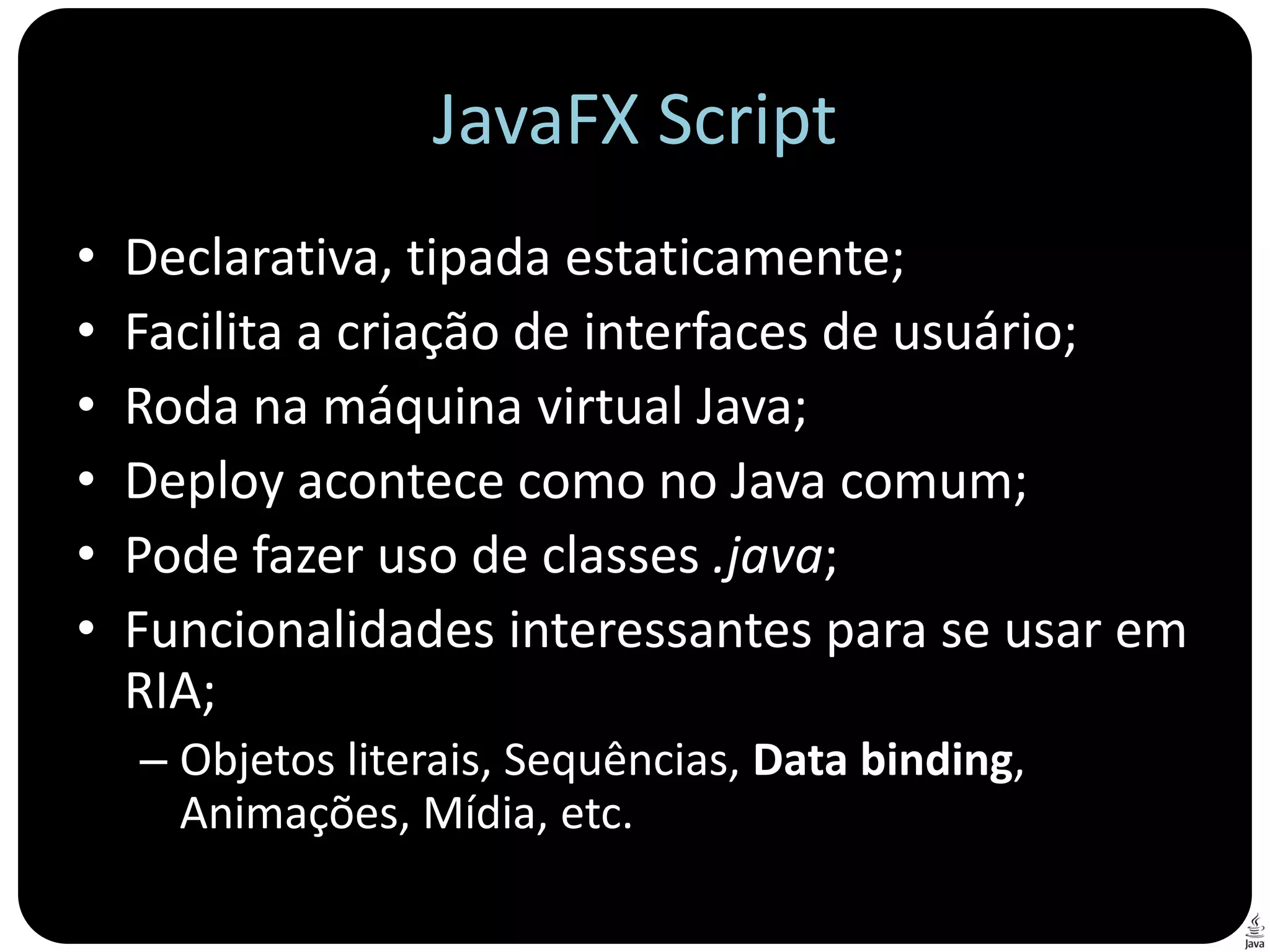 JavaFX Script
•   Declarativa, tipada estaticamente;
•   Facilita a criação de interfaces de usuário;
•   Roda na máquina virtual Java;
•   Deploy acontece como no Java comum;
•   Pode fazer uso de classes .java;
•   Funcionalidades interessantes para se usar em
    RIA;
    – Objetos literais, Sequências, Data binding,
      Animações, Mídia, etc.
 