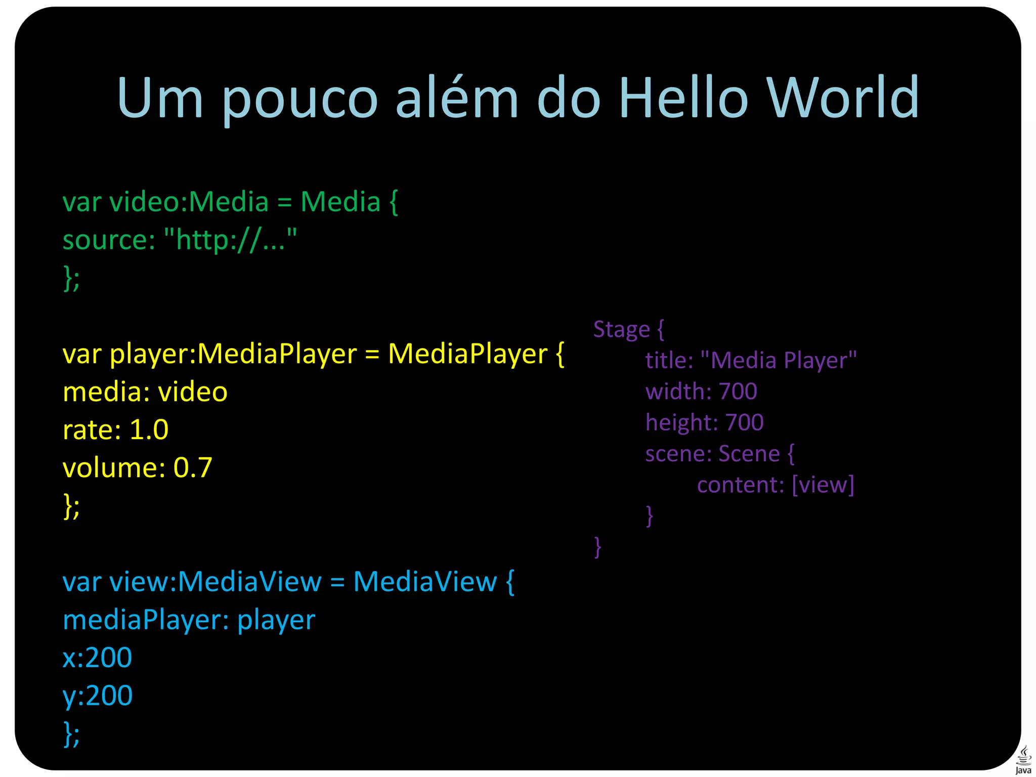 Um pouco além do Hello World
var video:Media = Media {
source: "http://..."
};
                                         Stage {
var player:MediaPlayer = MediaPlayer {        title: "Media Player"
media: video                                  width: 700
rate: 1.0                                     height: 700
                                              scene: Scene {
volume: 0.7                                         content: [view]
};                                            }
                                         }
var view:MediaView = MediaView {
mediaPlayer: player
x:200
y:200
};
 