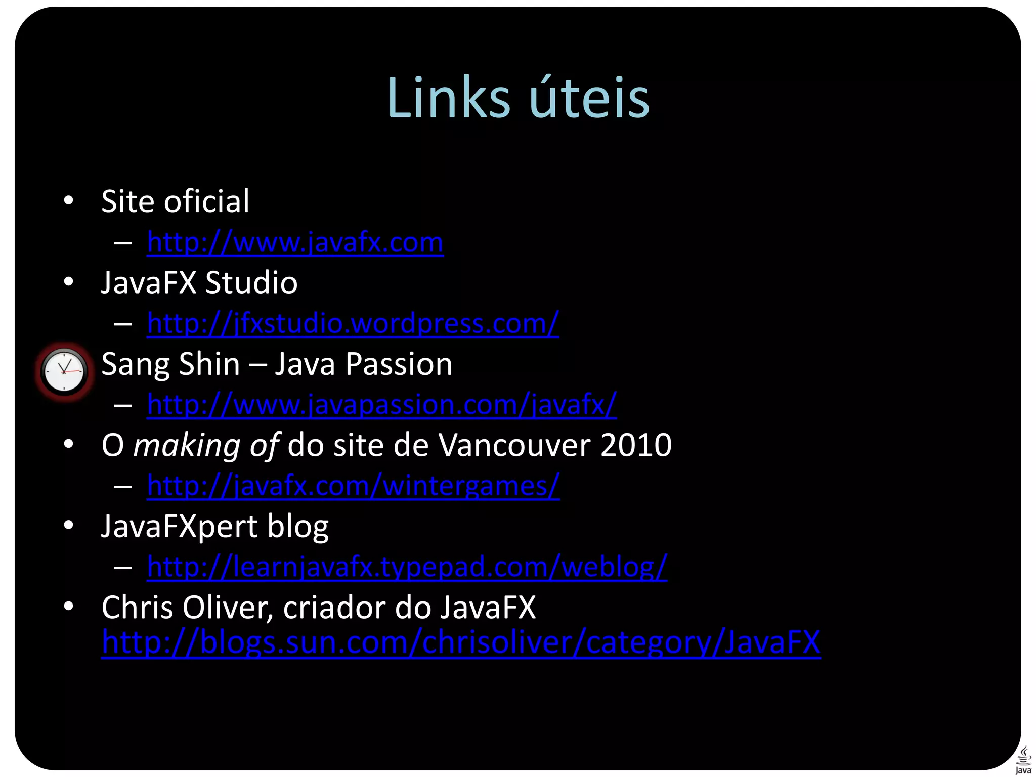 Links úteis
• Site oficial
   – http://www.javafx.com
• JavaFX Studio
   – http://jfxstudio.wordpress.com/
• Sang Shin – Java Passion
   – http://www.javapassion.com/javafx/
• O making of do site de Vancouver 2010
   – http://javafx.com/wintergames/
• JavaFXpert blog
   – http://learnjavafx.typepad.com/weblog/
• Chris Oliver, criador do JavaFX
  http://blogs.sun.com/chrisoliver/category/JavaFX
 