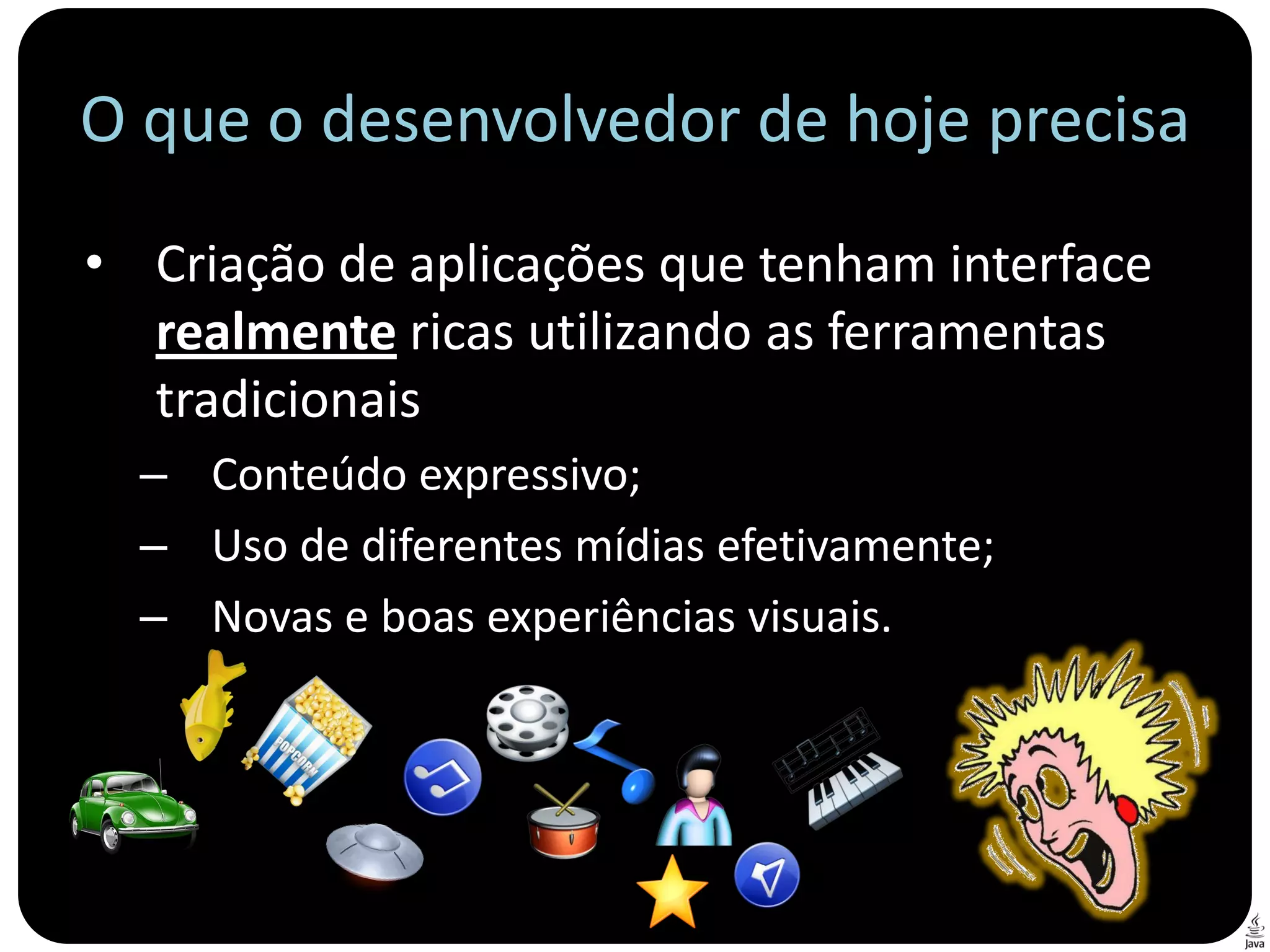 O que o desenvolvedor de hoje precisa
• Criação de aplicações que tenham interface
  realmente ricas utilizando as ferramentas
  tradicionais
  – Conteúdo expressivo;
  – Uso de diferentes mídias efetivamente;
  – Novas e boas experiências visuais.
 