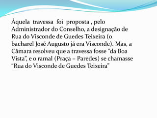 Àquela  travessa  foi  proposta , pelo  Administrador do Conselho, a designação de Rua do Visconde de Guedes Teixeira (o bacharel José Augusto já era Visconde). Mas, a Câmara resolveu que a travessa fosse “da Boa Vista”, e o ramal (Praça – Paredes) se chamasse “Rua do Visconde de Guedes Teixeira”
