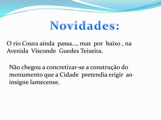 Novidades:O rio Coura ainda  passa…, mas  por  baixo , na Avenida  Visconde  Guedes Teixeira.Não chegou a concretizar-se a construção do monumento que a Cidade  pretendia erigir  ao insígne lamecense.  