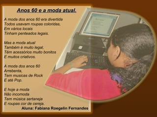 Anos 60 e a moda atual.    A moda dos anos 60 era divertida Todos usavam roupas coloridas, Em vários locais Tinham penteados legais.   Mas a moda atual Também é muito legal, Têm acessórios muito bonitos E muitos criativos.   A moda dos anos 60 Arrebenta, Tem musicas de Rock E até Pop.   E hoje a moda  Não incomoda Tem música sertaneja E roupas cor de cereja.     Aluna: Fabiana Roegelin Fernandes   