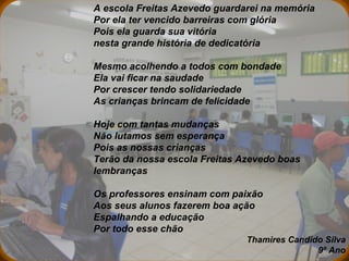 A escola Freitas Azevedo guardarei na memória  Por ela ter vencido barreiras com glória  Pois ela guarda sua vitória  nesta grande história de dedicatória    Mesmo acolhendo a todos com bondade  Ela vai ficar na saudade Por crescer tendo solidariedade  As crianças brincam de felicidade    Hoje com tantas mudanças  Não lutamos sem esperança  Pois as nossas crianças  Terão da nossa escola Freitas Azevedo boas lembranças   Os professores ensinam com paixão  Aos seus alunos fazerem boa ação Espalhando a educação  Por todo esse chão Thamires Candido Silva 9º Ano 