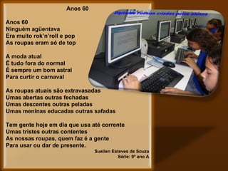 Anos 60   Anos 60 Ninguém agüentava  Era muito rok’n’roll e pop As roupas eram só de top   A moda atual É tudo fora do normal É sempre um bom astral Para curtir o carnaval   As roupas atuais são extravasadas Umas abertas outras fechadas Umas descentes outras peladas Umas meninas educadas outras safadas   Tem gente hoje em dia que usa até corrente Umas tristes outras contentes As nossas roupas, quem faz é a gente Para usar ou dar de presente. Suellen Esteves de Souza Série: 9º ano A 