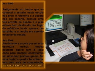 Ano 2000   Antigamente no tempo que eu comecei a estudar nesta escola não tinha o refeitório e a quadra não era coberta, possuía uma tela envolta da quadra e o piso estava bem destruído. No lugar do refeitório havia apenas um barzinho e o lanche era servido no pátio da escola. Ano 2009 Atualmente a escola possui uma estrutura melhor, mudou bastante agora: tem o local certo para lanchar, construíram um novo bar, plantou grama, fez uma horta, a quadra foi coberta, tem uma sala de computação,  em fim, a escola mudou muito.  