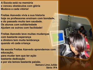 A Escola está na memória e venceu obstáculos com glória Mudava a cada vitória!    Freitas Azevedo vivia a sua historia  hoje os professores ensinam com bondade, e do passado muito tem saudade. Os alunos com solidariedade Ajudam os outros com facilidade!   Freitas Azevedo teve muitas mudanças com bastante esperança a diretora tem muita lembrança quando vê cada criança   Na escola Freitas Azevedo aprendemos com educação, para mudar tem que ter ação bastante dedicação e por ela temos bastante paixão. Samara Lima Julião Série: 9ºA 