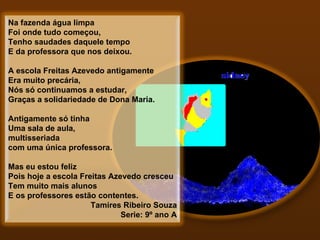 Na fazenda água limpa Foi onde tudo começou, Tenho saudades daquele tempo E da professora que nos deixou.   A escola Freitas Azevedo antigamente Era muito precária, Nós só continuamos a estudar, Graças a solidariedade de Dona Maria.   Antigamente só tinha Uma sala de aula, multisseriada com uma única professora.   Mas eu estou feliz Pois hoje a escola Freitas Azevedo cresceu Tem muito mais alunos E os professores estão contentes.  Tamires Ribeiro Souza     Serie: 9º ano A 