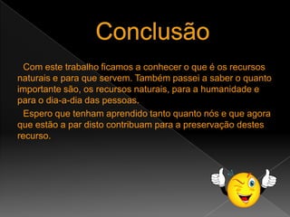 EstatísticaFoi feito um inquérito a 65 alunos do 8º ano da Escola Secundária de Maximinos. Desse inquérito concluímos que quase 88% dos alunos não sabem o que são Recursos Naturais nem os vários tipos de Recursos Naturais que existem. Concluímos também que 63% dos alunos não sabem o quanto importantes são estes recursos para a Humanidade nem a sua utilidade e que apenas 48% dos alunos acham que as pessoas estão suficientemente informadas sobre este assunto.Com estes dados ficamos a saber que uma grande parte dos alunos não está suficientemente informada sobre este assunto, mesmo sendo ele tão importante e que as pessoas têm que ser mais alertadas sobre isto.