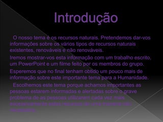 IntroduçãoO nosso tema é os recursos naturais. Pretendemos dar-vos informações sobre os vários tipos de recursos naturais existentes, renováveis e não renováveis.Iremos mostrar-vos esta informação com um trabalho escrito, um PowerPoint e um filme feito por os membros do grupo.Esperemos que no final tenham obtido um pouco mais de informação sobre este importante tema para a Humanidade. Escolhemos este tema porque achamos importantes as pessoas estarem informadas e alertadas sobre o grave problema de as pessoas utilizarem cada vez mais excessivamente estes recursos de uma maneira não necessária.