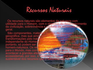 Recursos NaturaisOs recursos naturais são elementos da natureza com utilidade para o Homem, com o objectivo do desenvolvimento da civilização, sobrevivência e conforto da sociedade em geral.São componentes, materiais ou não, da paisagem geográfica, mas que ainda não tenham sofrido importantes transformações pelo trabalho humano e cuja própria génese é independente do Homem. Recurso natural é algo útil, portanto, só podem ser compreendidos a partir da relação homem-natureza. Os recursos naturais são muito importantes para o Mundo, mas com a intervenção humana, tem vindo a acontecer a grandes alterações no equilíbrio natural dos ecossistemas, por isso, é necessário fazer uma gestão sustentável dos recursos que a Natureza nos dá.