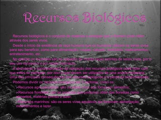 Recursos BiológicosRecursos biológicos é o conjunto de matérias e energias que o Homem pode obter através dos seres vivos.Desde o início da existência da raça humana que os humanos utilizam os seres vivos para seu beneficio, como para alimentação, roupas, calçado, mobiliário, medicamentos, entretenimento, etc...No entanto os humanos são os culpados de muitas raças extintas de seres vivos, por o seu uso excessivo e por vezes incorrecto.A abundante e sobreexploração da utilização dos recursos biológicos pode fazer com que estes se extingam, por isso é que devem ser utilizados de uma aneira moderada. Uma das principais consequências dos recursos biológicos é a perda da biodiversidade.Podemos dividir os recursos biológicos em 3 sectores, como os:Recursos agro-pecuários: são os seres vivos que fornecem alimentos;