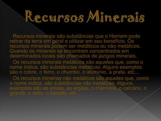 Recursos marinhos: são os seres vivos aquáticos qie fornecem alimentação, medicamentos e lazer.Recursos HídricosRecursos hídricos são as águas subterrâneas ou superfícias disponíveis para as necessidades do Homem. O principal tipo de água utilizada pelo Homem é a água doce. Sendo esta utilizada por todo o mundo e bastante usada durante o noso dia-a-dia está em vias de se esgotar, o que seria um grande desastre para a humanidade e para todos os seres vivos.A água é o bem mais importante no nosso planeta. Sem ela não havia alimentos, nem seres vivos, nem nada. Actualmente apenas 3% da água existente no nosso planeta é doce, sendo os restantes 97% água salgada.As pesosas por dia gastam grandes quantidades de água, muitas das vezes mais do que a necessária. Por dia uma cidade chega a gastar milhares de litros de água apenas nos autoclismos. Com isto podemos concluir que a Humanidadeé um dos principais fatores prejudiciais para a Natureza, nãosó nos gastos das águas mas em tudo no geral.