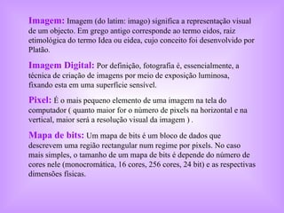 Imagem:   Imagem (do latim: imago) significa a representação visual de um objecto. Em grego antigo corresponde ao termo eidos, raiz etimológica do termo Idea ou eidea, cujo conceito foi desenvolvido por Platão .  Imagem Digital:   Por definição, fotografia é, essencialmente, a técnica de criação de imagens por meio de exposição luminosa, fixando esta em uma superfície sensível. Pixel:   É o mais pequeno elemento de uma imagem na tela do computador ( quanto maior for o número de pixels na horizontal e na vertical, maior será a resolução visual da imagem )  .  Mapa de bits:   Um mapa de bits é um bloco de dados que descrevem uma região rectangular num regime por pixels. No caso mais simples, o tamanho de um mapa de bits é depende do número de cores nele (monocromática, 16 cores, 256 cores, 24 bit) e as respectivas dimensões físicas.  