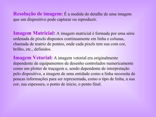 Resolução de imagem:   É a medida do detalhe de uma imagem que um dispositivo pode capturar ou reproduzir. Imagem Matricial:   A imagem matricial é formada por uma série ordenada de pixels dispostos continuamente em linha e colunas, chamada de matriz de pontos, onde cada pixels tem sua com cor, brilho, etc., definidos. Imagem Vetorial:  A imagem vetorial era originalmente dependente de equipamentos de desenho controlados numericamente como um plotter de traçagem e, sendo dependente de interpretação pelo dispositivo, a imagem de uma entidade como a linha necessita de poucas informações para ser representada, como o tipo de linha, a sua cor, sua espessura, o ponto de início, o ponto final.  