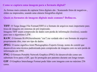 Como se captura uma imagem para o formato digital? As formas mais comuns de capturar fotos digitais são : Scaneando fotos de negativos , slides ou impressões, usando uma câmera fotográfica digital.  Quais os formatos de imagens digitais mais comuns? Defína-os.  TIFF :   O Targa Image File Format(TIFF) é o formato de arquivos mais importante para troca de imagens em sistemas de pré-impressão. Imagens TIFF usam compressão de dados sem perda de informação (lossless), usando para isso o algoritimo LZW.  RAW :   O formato RAW(literalmente “cru”) na verdade não é um formato de arquivo propriamente dito, mas um tipo de dados.  JPEG :   O nome significa Joint Photographics Experts Group, nome do comitê que desenvolveu uma técnica padronizada para compressão de imagens com ou sem perda de informação em 1992.  PNG :   O formato Portable Network Graphics (PNG) foi desenvolvido como um substituto livre para o GIF, que foi protegido por patentes durante um longo tempo.  GIF :   O Graphics Interchange Format pode lidar com imagens com no máximo 256 cores.  