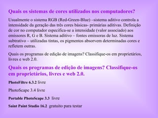 Quais os sistemas de cores utilizados nos computadores? Usualmente o sistema RGB (Red-Green-Blue) –sistema aditivo controla a intensidade da geração das três cores básicas- primárias aditivas. Definição de cor no computador especifica-se a intensidade (valor associado) aos emissores R, G e B. Sistema aditivo – fontes emissoras de luz. Sistema subtrativo – utilizadas tintas, os pigmentos absorvem determinadas cores e refletem outras.  Quais os programas de edição de imagens? Classifique-os em proprietários, livres e web 2.0. Quais os programas de edição de imagens? Classifique-os em proprietários, livres e web 2.0.   PhotoFiltre 6.3.2   livre PhotoScape 3.4 livre Portable PhotoScape 3.3   livre  Saint Paint Studio 16.2   gratuito para testar   