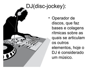 DJ(disc-jockey): Operador de discos, que faz bases e colagens rítmicas sobre as quais se articulam os outros elementos, hoje o DJ é considerado um músico. 