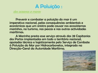 A Poluição : Prevenir e combater a poluição do mar é um imperativo nacional, pelas consequências ambientais e económicas que um sinistro pode causar nos ecossistemas marinhos, no turismo, nas pescas e nas outras actividades marítimas. 	A Marinha presta esse serviço através das 28 Capitanias dos Portos implantadas em todo o território nacional, apoiadas técnica e logisticamente pelo Serviço de Combate à Poluição do Mar por Hidrocarbonetos, integrado na Direcção-Geral da Autoridade Marítima.   dos oceanos e mares         