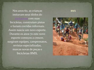 Nos anos 60, as crianças imitavam seus ídolos do motocrosscom suas bicicletas, construíam pistase faziam corridas informais. Assim nascia um novo esporte. Durante os anos 70 este novo esporte começou a crescer, surgiram equipes, campeonatos, revistas especializadas, marcas novas de peças e bicicletas BMX.BMX