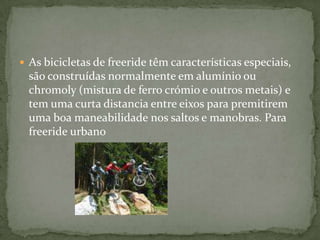 As bicicletas de freeride têm características especiais, são construídas normalmente em alumínio ou chromoly (mistura de ferro crómio e outros metais) e tem uma curta distancia entre eixos para premitirem uma boa maneabilidade nos saltos e manobras. Para freeride urbano