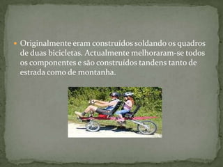Originalmente eram construídos soldando os quadros de duas bicicletas. Actualmente melhoraram-se todos os componentes e são construídos tandens tanto de estrada como de montanha.