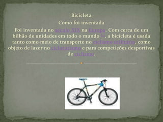 Bicicleta Como foi inventada Foi inventada no século XIX na Europa. Com cerca de um bilhão de unidades em todo o mundo [1], a bicicleta é usada tanto como meio de transporte no ciclismo utilitário, como objeto de lazer no cicloturismo e para competições desportivas de ciclismo. 