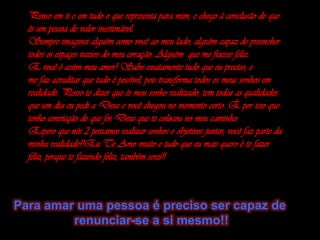 Penso em ti e em tudo o que representa para mim, e chego à conclusão de que és um pessoa de valor inestimável. Sempre imaginei alguém como você ao meu lado, alguém capaz de preencher todos os espaços vazios do meu coração. Alguém  que me fizesse feliz. E você é assim meu amor! Sabe exatamente tudo que eu preciso, e me faz acreditar que tudo é possível, pois transforma todos os meus sonhos em realidade. Posso te dizer que és meu sonho realizado, tem todas as qualidades que um dia eu pedi a Deus e você chegou no momento certo. É por isso que tenho convicção de que foi Deus que te colocou no meu caminho.Espero que nós 2 possamos realizar sonhos e objetivos juntos, você faz parte da minha realidade!!Eu Te Amo muito e tudo que eu mais quero é te fazer feliz, porque te fazendo feliz, também serei!!Para amar uma pessoa é preciso ser capaz de renunciar-se a si mesmo!!