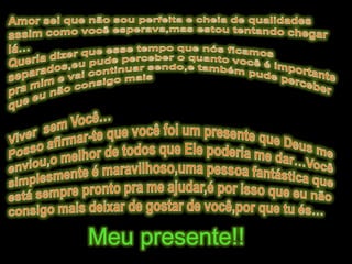 Amor sei que não sou perfeita e cheia de qualidades assim como você esperava,mas estou tentando chegar lá…Queria dizer que esse tempo que nós ficamos separados,eu pude perceber o quanto você é importante pra mim e vai continuar sendo,e também pude perceber que eu não consigo mais Viver  sem Você…Posso afirmar-te que você foi um presente que Deus me enviou,o melhor de todos que Ele poderia me dar…Você simplesmente é maravilhoso,uma pessoa fantástica que está sempre pronto pra me ajudar,é por isso que eu não consigo mais deixar de gostar de você,por que tu és…Meu presente!!