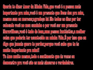 Queria te dizer Amor da Minha Vida,que você é a pessoa mais importante pra mim,você é um presente que Deus deu pra mim,mesmo sem eu merecer,agradeço há Ele todos os dias por tercolocado você no meu caminho e por você ser um presente Maravilhoso,você é tudo de bom,uma pessoa fantástica,a melhor coisa que poderia ter acontecido na minha Vida.É por isso que eu digo que jamais quero te perder,porque você sabe que tu és muito Importante pra mim!!Te Amo muito mesmo,todo o sentimento que ás vezes eu demonstro pra você são os mais sinceros e verdadeiros.