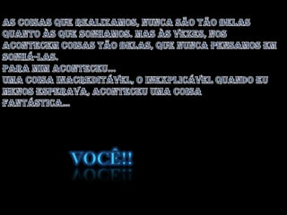As coisas que realizamos, nunca são tão belas quanto às que sonhamos. Mas às vezes, nos acontecem coisas tão belas, que nunca pensamos em sonhá-las. Para mim aconteceu...Uma coisa inacreditável, o inexplicável quando eu menos esperava, aconteceu uma coisa Fantástica…Você!!