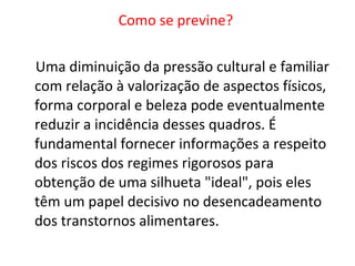Como se previne?  Uma diminuição da pressão cultural e familiar com relação à valorização de aspectos físicos, forma corporal e beleza pode eventualmente reduzir a incidência desses quadros. É fundamental fornecer informações a respeito dos riscos dos regimes rigorosos para obtenção de uma silhueta "ideal", pois eles têm um papel decisivo no desencadeamento dos transtornos alimentares. 