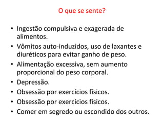 O que se sente?     Ingestão compulsiva e exagerada de alimentos.  Vômitos auto-induzidos, uso de laxantes e diuréticos para evitar ganho de peso.  Alimentação excessiva, sem aumento proporcional do peso corporal.  Depressão. Obsessão por exercícios físicos.  Obsessão por exercícios físicos.  Comer em segredo ou escondido dos outros. 