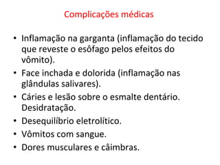 Complicações médicas     Inflamação na garganta (inflamação do tecido que reveste o esôfago pelos efeitos do vômito). Face inchada e dolorida (inflamação nas glândulas salivares). Cáries e lesão sobre o esmalte dentário. Desidratação.  Desequilíbrio eletrolítico. Vômitos com sangue. Dores musculares e câimbras. 