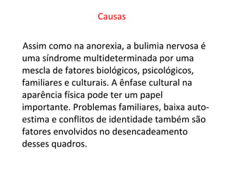 Causas   Assim como na anorexia, a bulimia nervosa é uma síndrome multideterminada por uma mescla de fatores biológicos, psicológicos, familiares e culturais. A ênfase cultural na aparência física pode ter um papel importante. Problemas familiares, baixa auto-estima e conflitos de identidade também são fatores envolvidos no desencadeamento desses quadros.  