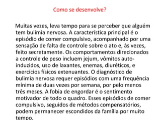 Como se desenvolve?  Muitas vezes, leva tempo para se perceber que alguém tem bulimia nervosa. A característica principal é o episódio de comer compulsivo, acompanhado por uma sensação de falta de controle sobre o ato e, às vezes, feito secretamente. Os comportamentos direcionados a controle de peso incluem jejum, vômitos auto-induzidos, uso de laxantes, enemas, diuréticos, e exercícios físicos extenuantes. O diagnóstico de bulimia nervosa requer episódios com uma frequência mínima de duas vezes por semana, por pelo menos três meses. A fobia de engordar é o sentimento motivador de todo o quadro. Esses episódios de comer compulsivo, seguidos de métodos compensatórios, podem permanecer escondidos da família por muito tempo.  