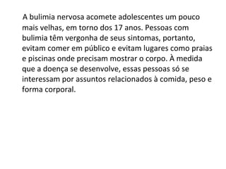 A bulimia nervosa acomete adolescentes um pouco mais velhas, em torno dos 17 anos. Pessoas com bulimia têm vergonha de seus sintomas, portanto, evitam comer em público e evitam lugares como praias e piscinas onde precisam mostrar o corpo. À medida que a doença se desenvolve, essas pessoas só se interessam por assuntos relacionados à comida, peso e forma corporal.  