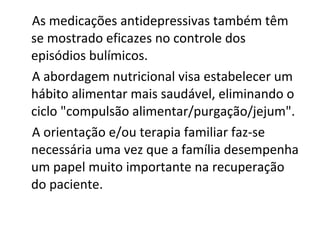 As medicações antidepressivas também têm se mostrado eficazes no controle dos episódios bulímicos.  A abordagem nutricional visa estabelecer um hábito alimentar mais saudável, eliminando o ciclo "compulsão alimentar/purgação/jejum".  A orientação e/ou terapia familiar faz-se necessária uma vez que a família desempenha um papel muito importante na recuperação do paciente.  