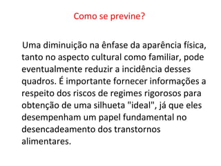 Como se previne?  Uma diminuição na ênfase da aparência física, tanto no aspecto cultural como familiar, pode eventualmente reduzir a incidência desses quadros. É importante fornecer informações a respeito dos riscos de regimes rigorosos para obtenção de uma silhueta "ideal", já que eles desempenham um papel fundamental no desencadeamento dos transtornos alimentares.  