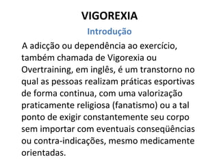 VIGOREXIA Introdução A adicção ou dependência ao exercício, também chamada de Vigorexia ou Overtraining, em inglês, é um transtorno no qual as pessoas realizam práticas esportivas de forma continua, com uma valorização praticamente religiosa (fanatismo) ou a tal ponto de exigir constantemente seu corpo sem importar com eventuais conseqüências ou contra-indicações, mesmo medicamente orientadas. 
