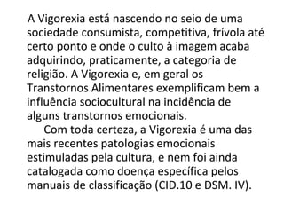 A Vigorexia está nascendo no seio de uma sociedade consumista, competitiva, frívola até certo ponto e onde o culto à imagem acaba adquirindo, praticamente, a categoria de religião. A Vigorexia e, em geral os Transtornos Alimentares exemplificam bem a influência sociocultural na incidência de alguns transtornos emocionais.  Com toda certeza, a Vigorexia é uma das mais recentes patologias emocionais estimuladas pela cultura, e nem foi ainda catalogada como doença específica pelos manuais de classificação (CID.10 e DSM. IV). 